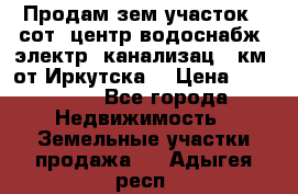 Продам зем.участок 12сот. центр.водоснабж. электр. канализац. 9км. от Иркутска  › Цена ­ 800 000 - Все города Недвижимость » Земельные участки продажа   . Адыгея респ.